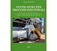 Ventilatori per processi industriali. Manuale pratico sui ventilatori di processo scritto da un esperto del settore per tecnici che vogliono ottenere il meglio dagli impianti che progettano