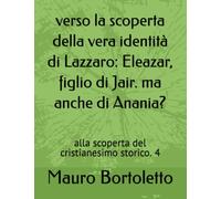 verso la scoperta della vera identità di Lazzaro: Eleazar, figlio di Jair. ma anche di Anania?: alla scoperta del cristianesimo storico. 4