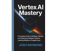 VERTEX AI MASTERY: A Complete Guide to Building, Training, and Deploying Intelligent Machine Learning Models on Google Cloud