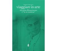 Viaggiare in arte. Dal primo Rinascimento a "la vie moderne" - Cortenova Giorgio