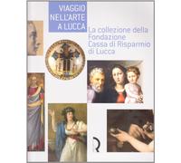 Viaggio nell'arte a Lucca. La collezione della Fondazione Cassa di Risparmio di Lucca. Guida alla mostra (Lucca, 7 maggio-13 luglio 2008). Ediz. illustrata