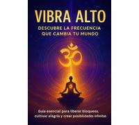 VIBRA ALTO: DESCUBRE LA FRECUENCIA QUE CAMBIA TU MUNDO: Guía esencial para liberar bloqueos, cultivar alegría y crear posibilidades infinitas