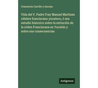 Vida del V. Padre Fray Manuel Martinez célebre franciscano yucateco, ó sea estudio historico sobre la extinción de la orden Franciscana en Yucatán y sobre sus consecuencias