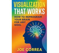 Visualization That Works: How to Reprogram Your Brain for Any Goal