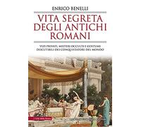 Vita segreta degli antichi romani. Vizi privati, misteri occulti e costumi discutibili dei conquistatori del mondo