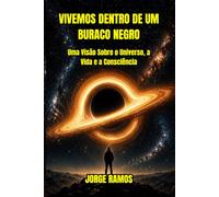 VIVEMOS DENTRO DE UM BURACO NEGRO: Uma Visão Sobre Universo, a Vida e a Consciência