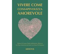 Vivere Come Consapevolezza Amorevole: Libera Il Cuore Dalla Sofferenza, Ritrova La Pace Interiore & Senti La Gioia Di Esistere