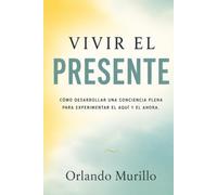 Vivir el Presente: Cómo desarrollar una conciencia plena para experimentar el aquí y el ahora
