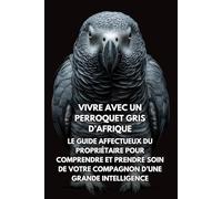 Vivre Avec Un Perroquet Gris d’Afrique: Le Guide Affectueux Du Propriétaire Pour Comprendre Et Prendre Soin De Votre Compagnon D’une Grande Intelligence