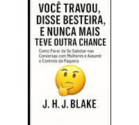 Você Travou, Disse Besteira, e Nunca Mais Teve Outra Chance: Como Parar de Se Sabotar nas Conversas com Mulheres e Assumir o Controle da Paquera