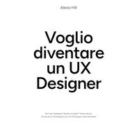 Voglio diventare UX Designer: Libro pratico da UX Designer per chi è alle prime armi