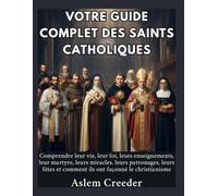 Votre guide complet des saints catholiques: Comprendre leur vie, leur foi, leurs enseignements, leur martyre, leurs miracles, leurs patronages, leurs fêtes et comment ils ont façonné le christianisme