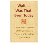 Wait ... Was That Even Today, The Ultimate Collection of Things Educators Forget to Write in Their Observations