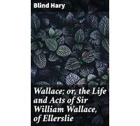 Wallace; or, the Life and Acts of Sir William Wallace, of Ellerslie