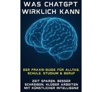 Was ChatGPT wirklich kann - Der Praxis-Guide für Alltag, Schule, Studium & Beruf: Zeit sparen, besser schreiben, klüger arbeiten mit künstlicher Intelligenz