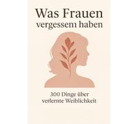 Was Frauen vergessen haben - 300 Dinge über verlernte Weiblichkeit: Wie Frauen ihre weibliche Kraft zurückerobern - sanft, stark und ganz bei sich