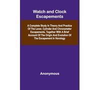 Watch And Clock Escapements; A Complete Study In Theory And Practice Of The Lever, Cylinder And Chronometer Escapements, Together With A Brief Account Of The Origin And Evolution Of The Escapement In Horology