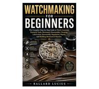 WATCHMAKING FOR BEGINNERS: The Complete Step-by-Step Guide to Watch Anatomy, Essential Tools, Movement Disassembly, Cleaning, Lubrication, Reassembly, ... Repair, and Building Mechanical Watches