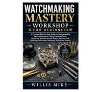 Watchmaking Mastery Workshop for Beginners: A Practical Step-by-Step Guide to Understanding Watch Movements, Using Precision Tools, Repairing ... Professional Horology Skills from Scratch