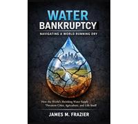 WATER BANKRUPTCY: NAVIGATING A WORLD RUNNING DRY: How the World’s Shrinking Water Supply Threatens Cities, Agriculture, and Life Itself