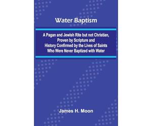 Water Baptism; A Pagan And Jewish Rite But Not Christian, Proven By Scripture And History Confirmed By The Lives Of Saints Who Were Never Baptized With Water