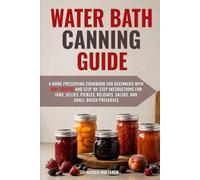 Water Bath Canning Guide: A Home Preserving Cookbook for Beginners with 100+ Recipes and Step-by-Step Instructions for Jams, Jellies, Pickles, Relishes, Salsas, and Small-Batch Preserves