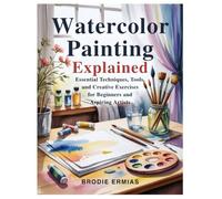 WATERCOLOR PAINTING EXPLAINED: Essential Techniques, Tools, and Creative Exercises for Beginners and Aspiring Artists