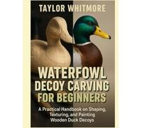 WATERFOWL DECOY CARVING FOR BEGINNERS: A Practical Handbook on Shaping, Texturing, and Painting Wooden Duck Decoys
