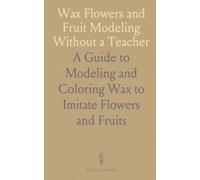 Wax Flowers and Fruit Modeling Without a Teacher: A Guide to Modeling and Coloring Wax to Imitate Flowers and Fruits