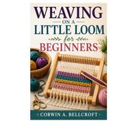WEAVING ON A LITTLE LOOM FOR BEGINNERS: A Step-By-Step Guide To Weaving Beautiful Handmade Projects With Confidence
