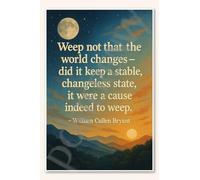 Weep not that the world changes - did it keep a stable, changeless state, it were a reason to weep - William Cullen Bryant Poster 45,7 x 30,5 cm