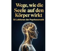 Wege, wie die Seele auf den Körper wirkt: 50 Lektionen der Psychosomatik
