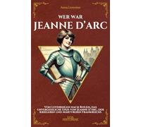 Wer war Jeanne d’Arc: Von Lothringen nach Rouen, das unvergessliche Epos von Jeanne d’Arc, der Kriegerin und Märtyrerin Frankreichs