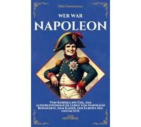 Wer war Napoleon: Von Korsika ins Exil, das außergewöhnliche Leben von Napoleon Bonaparte, dem Kaiser, der Europa neu gestaltete