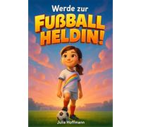 Werde zur Fußballheldin!: Mutmachgeschichten, die dir zeigen, wie du an dich glaubst, deine Ziele erreichst und den Spaß am Spiel nie verlierst.