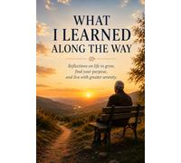 WHAT I LEARNED ALONG THE WAY: Reflections on Life to Grow, find your Purpose, and Live with greater serenity.