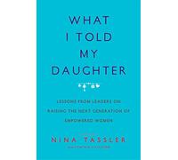 What I Told My Daughter: Lessons from Leaders on Raising the Next Generation of Empowered Women