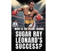 What Is the Secret Behind Sugar Ray Leonard’s Success?: The untold story of the life and legacy of a champion who defined an era and inspired generations of fighters