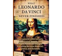 What Leonardo da Vinci Never Finished: How Leonardo's Wild Curiosity, Half-Finished Dreams, and Hidden Notebooks Changed Everything We Know About Art, Science, and Ourselves.