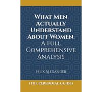 What Men Actually Understand About Women: A Full Comprehensive Analysis: The Perennial Letter-By-Letter Guide