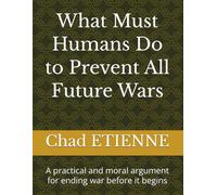 What Must Humans Do to Prevent All Future Wars: A practical and moral argument for ending war before it begins