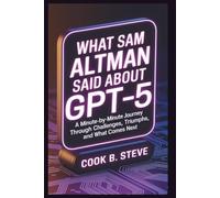 What Sam Altman Said About GPT-5: A Minute-by-Minute Journey Through Challenges, Triumphs, and What Comes Next: How Artificial Intelligence Will Transform Your Life, Career, and Society