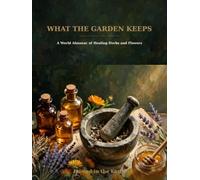 What the Garden Keeps: A World Almanac of Healing Herbs and Flowers