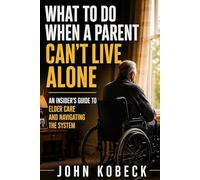 What to Do When a Parent Can’t Live Alone: An Insider’s Guide to Elder Care, Nursing Homes, and Navigating the System
