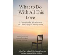 What to Do With All This Love A Companion for When Someone You Love Is Dying (or Already Gone) Finding Your Way Through Grief, One Breath at a Time A ... Someone You Can’t Imagine Living Without