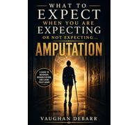 WHAT TO EXPECT WHEN YOU ARE EXPECTING OR NOT EXPECTING... AMPUTATION: A Complete Guide to Amputation Recovery, Rehabilitation, Prosthetics, and Living Fully Again