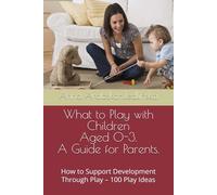 What to Play with Children Aged 0-3. A Guide for Parents.: How to Support Development Through Play - 100 Play Ideas