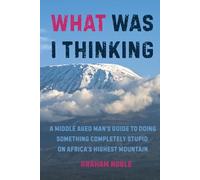 What Was I Thinking: A Middle Aged Man's Guide to Doing Something Completely Stupid on Africa's Highest Mountain