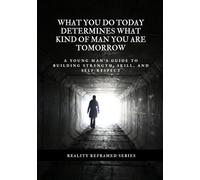 What You Do Today Determines What Kind Of Man You Are Tomorrow: A Young Man’s Guide To Building Strength, Skill, And Self-Respect