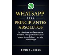 WHATSAPP PARA PRINCIPIANTES ABSOLUTOS: La guía clara y sencilla para enviar mensajes, fotos y videollamadas sin miedo, sin confusiones y sin saber de tecnología